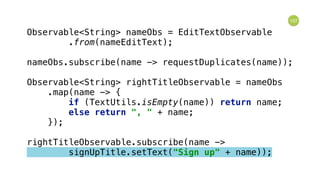 107
Observable<String> nameObs = EditTextObservable 
.from(nameEditText); 
 
nameObs.subscribe(name -> requestDuplicates(name)); 
 
Observable<String> rightTitleObservable = nameObs 
.map(name -> { 
if (TextUtils.isEmpty(name)) return name; 
else return ", " + name; 
}); 
 
rightTitleObservable.subscribe(name -> 
signUpTitle.setText("Sign up" + name));
 