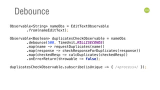 110
Debounce
Observable<String> nameObs = EditTextObservable 
.from(nameEditText); 
 
Observable<Boolean> duplicatesCheckObservable = nameObs 
.debounce(500, TimeUnit.MILLISECONDS) 
.map(name -> requestDuplicates(name)) 
.map(response -> checkResponseForDuplicates(response)) 
.map(checkedResp -> calcDuplicates(checkedResp)) 
.onErrorReturn(throwable -> false); 
 
duplicatesCheckObservable.subscribe(isUnique -> { /*process*/ });
 