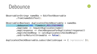 111
Debounce
Observable<String> nameObs = EditTextObservable 
.from(nameEditText); 
 
Observable<Boolean> duplicatesCheckObservable = nameObs 
.debounce(500, TimeUnit.MILLISECONDS) 
.map(name -> requestDuplicates(name)) 
.map(response -> checkResponseForDuplicates(response)) 
.map(checkedResp -> calcDuplicates(checkedResp)) 
.onErrorReturn(throwable -> false); 
 
duplicatesCheckObservable.subscribe(isUnique -> { /*process*/ });
 