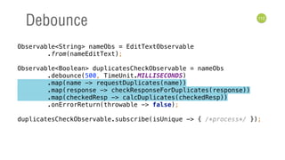 112
Debounce
Observable<String> nameObs = EditTextObservable 
.from(nameEditText); 
 
Observable<Boolean> duplicatesCheckObservable = nameObs 
.debounce(500, TimeUnit.MILLISECONDS) 
.map(name -> requestDuplicates(name)) 
.map(response -> checkResponseForDuplicates(response)) 
.map(checkedResp -> calcDuplicates(checkedResp)) 
.onErrorReturn(throwable -> false); 
 
duplicatesCheckObservable.subscribe(isUnique -> { /*process*/ });
 