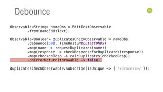 113
Debounce
Observable<String> nameObs = EditTextObservable 
.from(nameEditText); 
 
Observable<Boolean> duplicatesCheckObservable = nameObs 
.debounce(500, TimeUnit.MILLISECONDS) 
.map(name -> requestDuplicates(name)) 
.map(response -> checkResponseForDuplicates(response)) 
.map(checkedResp -> calcDuplicates(checkedResp)) 
.onErrorReturn(throwable -> false); 
 
duplicatesCheckObservable.subscribe(isUnique -> { /*process*/ });
 