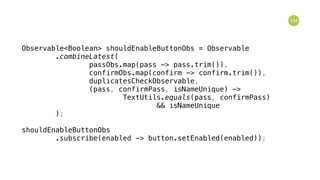 134
Observable<Boolean> shouldEnableButtonObs = Observable 
.combineLatest( 
passObs.map(pass -> pass.trim()), 
confirmObs.map(confirm -> confirm.trim()), 
duplicatesCheckObservable, 
(pass, confirmPass, isNameUnique) -> 
TextUtils.equals(pass, confirmPass) 
&& isNameUnique 
); 
 
shouldEnableButtonObs 
.subscribe(enabled -> button.setEnabled(enabled));
 
