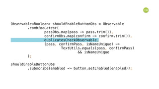 136
Observable<Boolean> shouldEnableButtonObs = Observable 
.combineLatest( 
passObs.map(pass -> pass.trim()), 
confirmObs.map(confirm -> confirm.trim()), 
duplicatesCheckObservable, 
(pass, confirmPass, isNameUnique) -> 
TextUtils.equals(pass, confirmPass) 
&& isNameUnique 
); 
 
shouldEnableButtonObs 
.subscribe(enabled -> button.setEnabled(enabled));
 