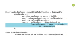 137
Observable<Boolean> shouldEnableButtonObs = Observable 
.combineLatest( 
passObs.map(pass -> pass.trim()), 
confirmObs.map(confirm -> confirm.trim()), 
duplicatesCheckObservable, 
(pass, confirmPass, isNameUnique) -> 
TextUtils.equals(pass, confirmPass) 
&& isNameUnique 
); 
 
shouldEnableButtonObs 
.subscribe(enabled -> button.setEnabled(enabled));
 