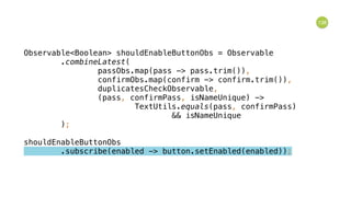 138
Observable<Boolean> shouldEnableButtonObs = Observable 
.combineLatest( 
passObs.map(pass -> pass.trim()), 
confirmObs.map(confirm -> confirm.trim()), 
duplicatesCheckObservable, 
(pass, confirmPass, isNameUnique) -> 
TextUtils.equals(pass, confirmPass) 
&& isNameUnique 
); 
 
shouldEnableButtonObs 
.subscribe(enabled -> button.setEnabled(enabled));
 
