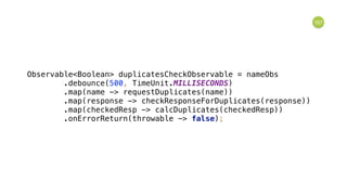 157
Observable<Boolean> duplicatesCheckObservable = nameObs 
.debounce(500, TimeUnit.MILLISECONDS) 
.map(name -> requestDuplicates(name)) 
.map(response -> checkResponseForDuplicates(response)) 
.map(checkedResp -> calcDuplicates(checkedResp)) 
.onErrorReturn(throwable -> false); 
 