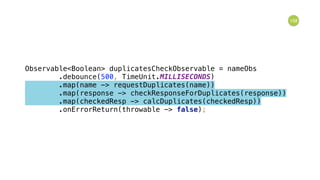 158
Observable<Boolean> duplicatesCheckObservable = nameObs 
.debounce(500, TimeUnit.MILLISECONDS) 
.map(name -> requestDuplicates(name)) 
.map(response -> checkResponseForDuplicates(response)) 
.map(checkedResp -> calcDuplicates(checkedResp)) 
.onErrorReturn(throwable -> false); 
 