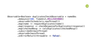 159
Observable<Boolean> duplicatesCheckObservable = nameObs 
.debounce(500, TimeUnit.MILLISECONDS) 
.observeOn(Schedulers.newThread()) 
.map(name -> requestDuplicates(name)) 
.map(response -> checkResponseForDuplicates(response)) 
.map(checkedResp -> calcDuplicates(checkedResp)) 
.subscribeOn(mainThread) 
.observeOn(mainThread) 
.onErrorReturn(throwable -> false); 
 