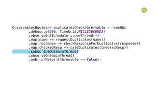 160
Observable<Boolean> duplicatesCheckObservable = nameObs 
.debounce(500, TimeUnit.MILLISECONDS) 
.observeOn(Schedulers.newThread()) 
.map(name -> requestDuplicates(name)) 
.map(response -> checkResponseForDuplicates(response)) 
.map(checkedResp -> calcDuplicates(checkedResp)) 
.subscribeOn(mainThread) 
.observeOn(mainThread) 
.onErrorReturn(throwable -> false); 
 