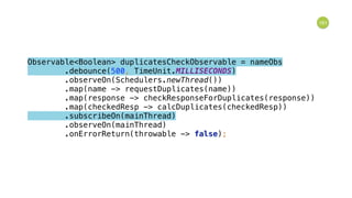 161
Observable<Boolean> duplicatesCheckObservable = nameObs 
.debounce(500, TimeUnit.MILLISECONDS) 
.observeOn(Schedulers.newThread()) 
.map(name -> requestDuplicates(name)) 
.map(response -> checkResponseForDuplicates(response)) 
.map(checkedResp -> calcDuplicates(checkedResp)) 
.subscribeOn(mainThread) 
.observeOn(mainThread) 
.onErrorReturn(throwable -> false); 
 
