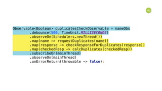 163
Observable<Boolean> duplicatesCheckObservable = nameObs 
.debounce(500, TimeUnit.MILLISECONDS) 
.observeOn(Schedulers.newThread()) 
.map(name -> requestDuplicates(name)) 
.map(response -> checkResponseForDuplicates(response)) 
.map(checkedResp -> calcDuplicates(checkedResp)) 
.subscribeOn(mainThread) 
.observeOn(mainThread) 
.onErrorReturn(throwable -> false); 
 