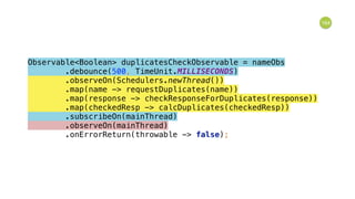 164
Observable<Boolean> duplicatesCheckObservable = nameObs 
.debounce(500, TimeUnit.MILLISECONDS) 
.observeOn(Schedulers.newThread()) 
.map(name -> requestDuplicates(name)) 
.map(response -> checkResponseForDuplicates(response)) 
.map(checkedResp -> calcDuplicates(checkedResp)) 
.subscribeOn(mainThread) 
.observeOn(mainThread) 
.onErrorReturn(throwable -> false); 
 