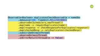 165
Observable<Boolean> duplicatesCheckObservable = nameObs 
.debounce(500, TimeUnit.MILLISECONDS) 
.observeOn(Schedulers.newThread()) 
.map(name -> requestDuplicates(name)) 
.map(response -> checkResponseForDuplicates(response)) 
.map(checkedResp -> calcDuplicates(checkedResp)) 
.subscribeOn(mainThread) 
.observeOn(mainThread) 
.onErrorReturn(throwable -> false); 
 