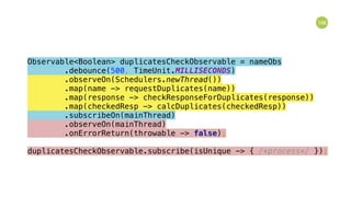 166
Observable<Boolean> duplicatesCheckObservable = nameObs 
.debounce(500, TimeUnit.MILLISECONDS) 
.observeOn(Schedulers.newThread()) 
.map(name -> requestDuplicates(name)) 
.map(response -> checkResponseForDuplicates(response)) 
.map(checkedResp -> calcDuplicates(checkedResp)) 
.subscribeOn(mainThread) 
.observeOn(mainThread) 
.onErrorReturn(throwable -> false); 
 
duplicatesCheckObservable.subscribe(isUnique -> { /*process*/ });
 