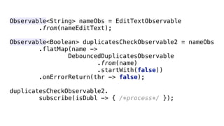 Observable<String> nameObs = EditTextObservable 
.from(nameEditText); 
 
Observable<Boolean> duplicatesCheckObservable2 = nameObs 
.flatMap(name -> 
DebouncedDuplicatesObservable 
.from(name) 
.startWith(false)) 
.onErrorReturn(thr -> false); 
 
duplicatesCheckObservable2. 
subscribe(isDubl -> { /*process*/ });
 