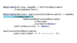 Observable<String> nameObs = EditTextObservable 
.from(nameEditText); 
 
Observable<Boolean> duplicatesCheckObservable2 = nameObs 
.flatMap(name -> 
DebouncedDuplicatesObservable 
.from(name) 
.startWith(false)) 
.onErrorReturn(thr -> false); 
 
duplicatesCheckObservable2. 
subscribe(isDubl -> { /*process*/ });
 