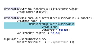 Observable<String> nameObs = EditTextObservable 
.from(nameEditText); 
 
Observable<Boolean> duplicatesCheckObservable2 = nameObs 
.flatMap(name -> 
DebouncedDuplicatesObservable 
.from(name) 
.startWith(false)) 
.onErrorReturn(thr -> false); 
 
duplicatesCheckObservable2. 
subscribe(isDubl -> { /*process*/ });
 