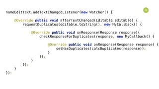 29
nameEditText.addTextChangedListener(new Watcher() { 
 
@Override public void afterTextChanged(Editable editable) { 
requestDuplicates(editable.toString(), new MyCallback() { 
 
@Override public void onResponse(Response response){ 
checkResponseForDuplicates(response, new MyCallback() { 
 
@Override public void onResponse(Response response) { 
setHasDuplicates(calcDuplicates(response)); 
} 
}); 
} 
}); 
} 
});
 