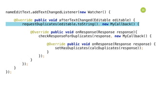 30
nameEditText.addTextChangedListener(new Watcher() { 
 
@Override public void afterTextChanged(Editable editable) { 
requestDuplicates(editable.toString(), new MyCallback() { 
 
@Override public void onResponse(Response response){ 
checkResponseForDuplicates(response, new MyCallback() { 
 
@Override public void onResponse(Response response) { 
setHasDuplicates(calcDuplicates(response)); 
} 
}); 
} 
}); 
} 
});
 