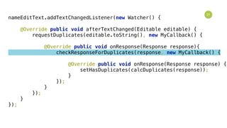 31
nameEditText.addTextChangedListener(new Watcher() { 
 
@Override public void afterTextChanged(Editable editable) { 
requestDuplicates(editable.toString(), new MyCallback() { 
 
@Override public void onResponse(Response response){ 
checkResponseForDuplicates(response, new MyCallback() { 
 
@Override public void onResponse(Response response) { 
setHasDuplicates(calcDuplicates(response)); 
} 
}); 
} 
}); 
} 
});
 