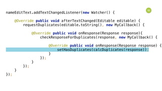 32
nameEditText.addTextChangedListener(new Watcher() { 
 
@Override public void afterTextChanged(Editable editable) { 
requestDuplicates(editable.toString(), new MyCallback() { 
 
@Override public void onResponse(Response response){ 
checkResponseForDuplicates(response, new MyCallback() { 
 
@Override public void onResponse(Response response) { 
setHasDuplicates(calcDuplicates(response)); 
} 
}); 
} 
}); 
} 
});
 