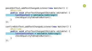 36
passEditText.addTextChangedListener(new Watcher() { 
@Override 
public void afterTextChanged(Editable editable) { 
lastPassText = editable.toString(); 
checkEqualityToEnableButton(); 
} 
}); 
 
confirmEditText.addTextChangedListener(new Watcher() { 
@Override 
public void afterTextChanged(Editable editable) { 
lastConfirmText = editable.toString(); 
checkEqualityToEnableButton(); 
} 
});
 