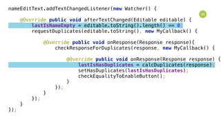 40
nameEditText.addTextChangedListener(new Watcher() { 
 
@Override public void afterTextChanged(Editable editable) { 
lastIsNameEmpty = editable.toString().length() == 0; 
requestDuplicates(editable.toString(), new MyCallback() { 
 
@Override public void onResponse(Response response){ 
checkResponseForDuplicates(response, new MyCallback() { 
 
@Override public void onResponse(Response response) { 
lastIsHasDuplicates = calcDuplicates(response); 
setHasDuplicates(lastIsHasDuplicates); 
checkEqualityToEnableButton(); 
} 
}); 
} 
}); 
} 
});
 