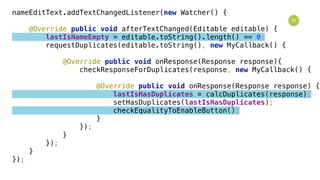 41
nameEditText.addTextChangedListener(new Watcher() { 
 
@Override public void afterTextChanged(Editable editable) { 
lastIsNameEmpty = editable.toString().length() == 0; 
requestDuplicates(editable.toString(), new MyCallback() { 
 
@Override public void onResponse(Response response){ 
checkResponseForDuplicates(response, new MyCallback() { 
 
@Override public void onResponse(Response response) { 
lastIsHasDuplicates = calcDuplicates(response); 
setHasDuplicates(lastIsHasDuplicates); 
checkEqualityToEnableButton(); 
} 
}); 
} 
}); 
} 
});
 