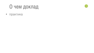• практика
6
О чем доклад
 