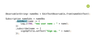 92
Observable<String> nameObs = EditTextObservable.from(nameEditText); 
 
Subscription nameSubs = nameObs 
.doOnNext(name -> { 
Log.i(TAG, "new user name : " + name); 
}) 
.subscribe(name -> { 
signUpTitle.setText("Sign up, " + name); 
});
 