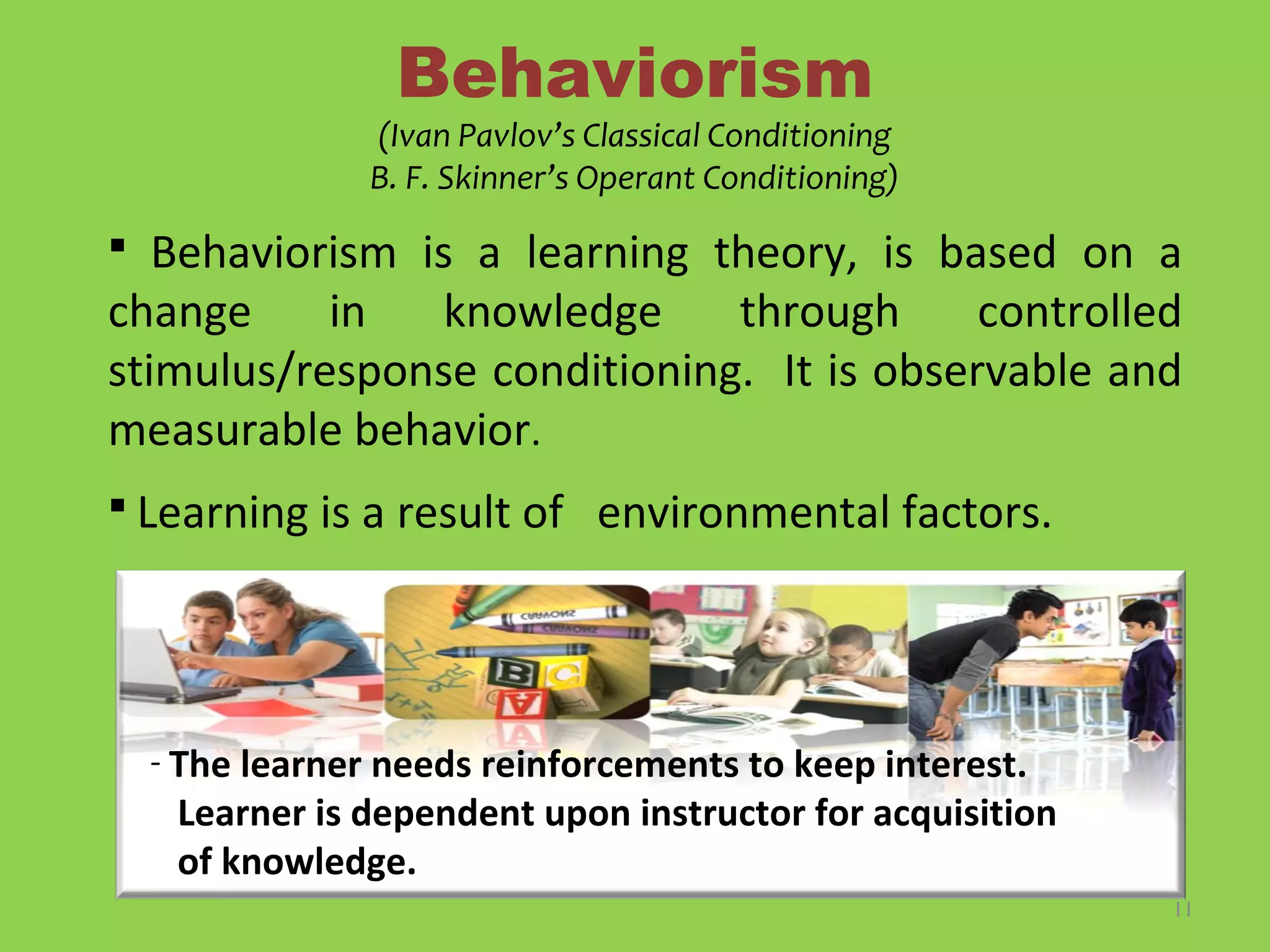 11
Behaviorism
(Ivan Pavlov’s Classical Conditioning
B. F. Skinner’s Operant Conditioning)
 Behaviorism is a learning theory, is based on a
change in knowledge through controlled
stimulus/response conditioning. It is observable and
measurable behavior.
 Learning is a result of environmental factors.
- The learner needs reinforcements to keep interest.
Learner is dependent upon instructor for acquisition
of knowledge.
 