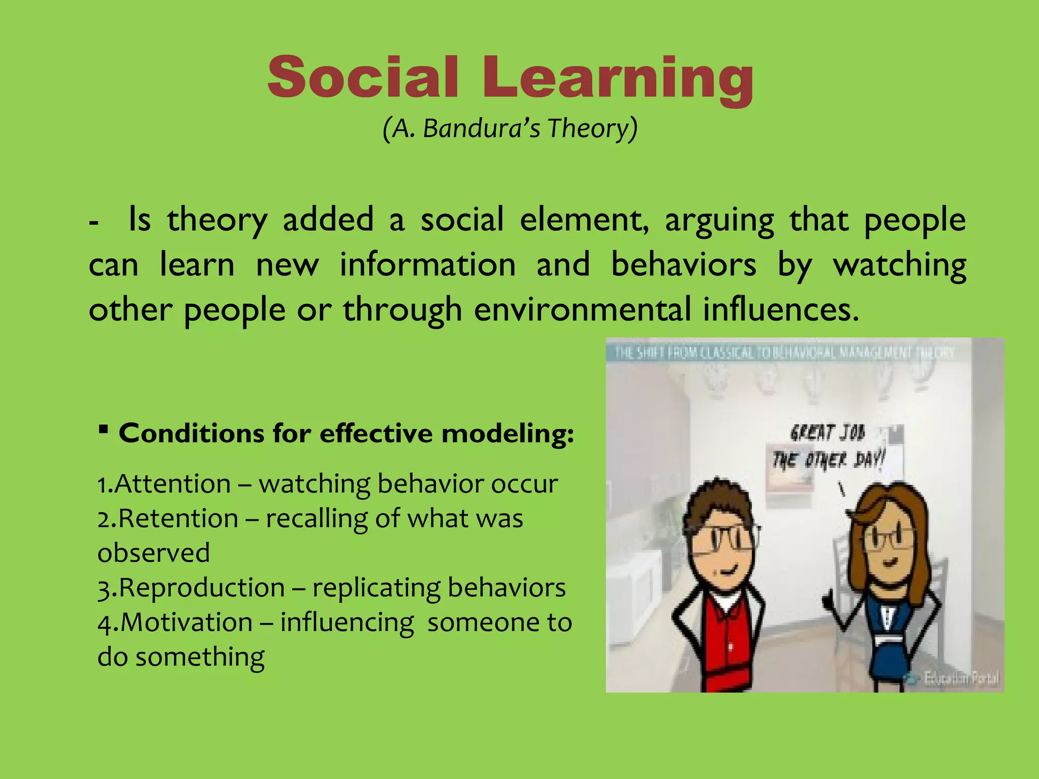 - Is theory added a social element, arguing that people
can learn new information and behaviors by watching
other people or through environmental influences.
Social Learning
(A. Bandura’s Theory)
 Conditions for effective modeling:
1.Attention – watching behavior occur
2.Retention – recalling of what was
observed
3.Reproduction – replicating behaviors
4.Motivation – influencing someone to
do something
 
