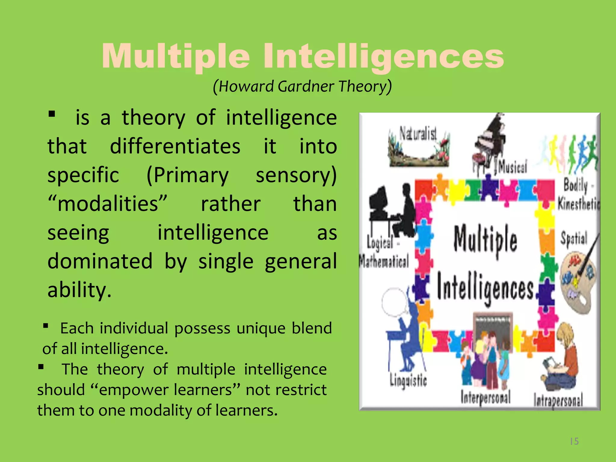 15
Multiple Intelligences
(Howard Gardner Theory)
 is a theory of intelligence
that differentiates it into
specific (Primary sensory)
“modalities” rather than
seeing intelligence as
dominated by single general
ability.
 Each individual possess unique blend
of all intelligence.
 The theory of multiple intelligence
should “empower learners” not restrict
them to one modality of learners.
 