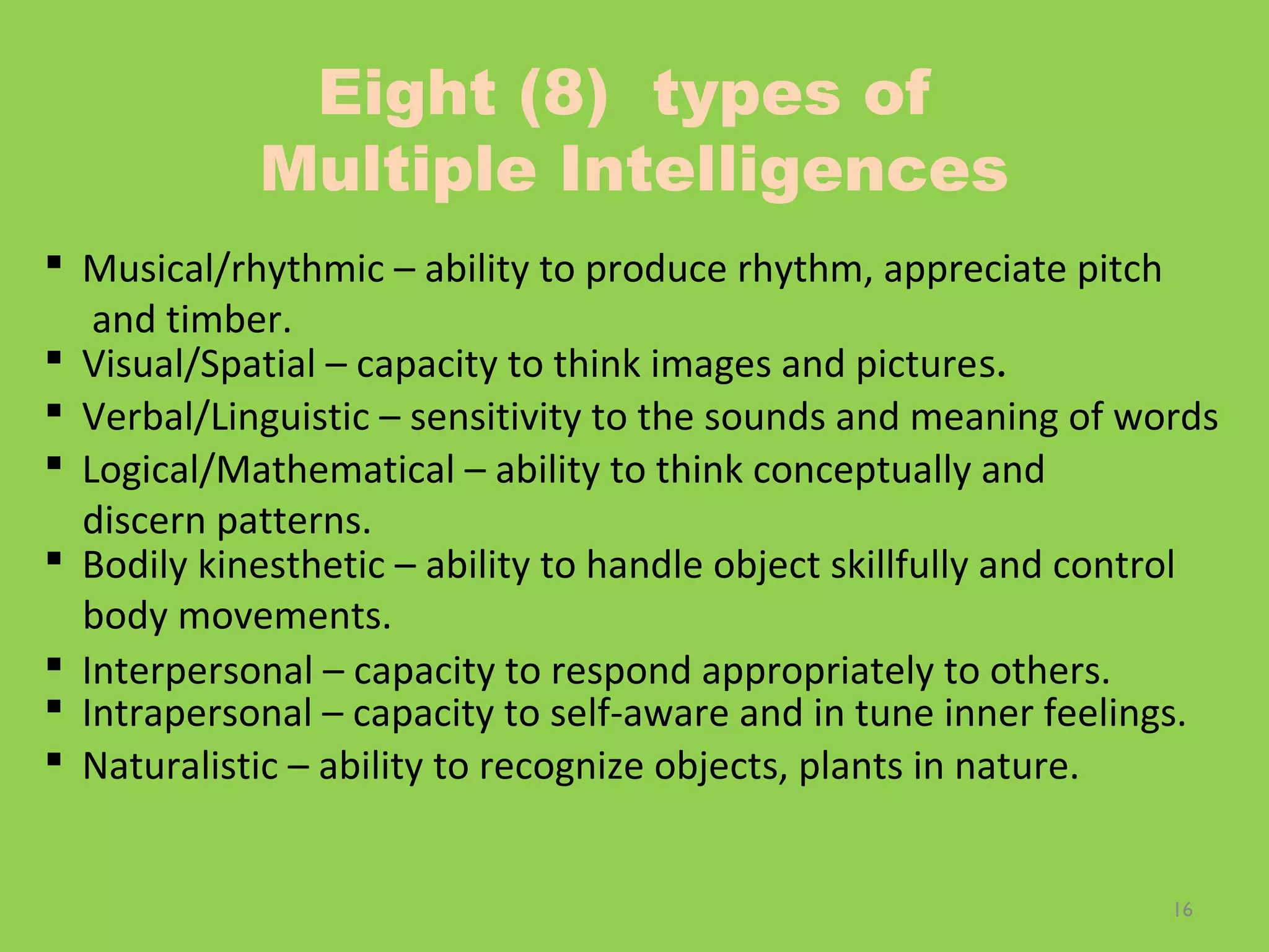 16
Eight (8) types of
Multiple Intelligences
 Musical/rhythmic – ability to produce rhythm, appreciate pitch
and timber.
 Visual/Spatial – capacity to think images and pictures.
 Verbal/Linguistic – sensitivity to the sounds and meaning of words
 Logical/Mathematical – ability to think conceptually and
discern patterns.
 Bodily kinesthetic – ability to handle object skillfully and control
body movements.
 Interpersonal – capacity to respond appropriately to others.
 Intrapersonal – capacity to self-aware and in tune inner feelings.
 Naturalistic – ability to recognize objects, plants in nature.
 