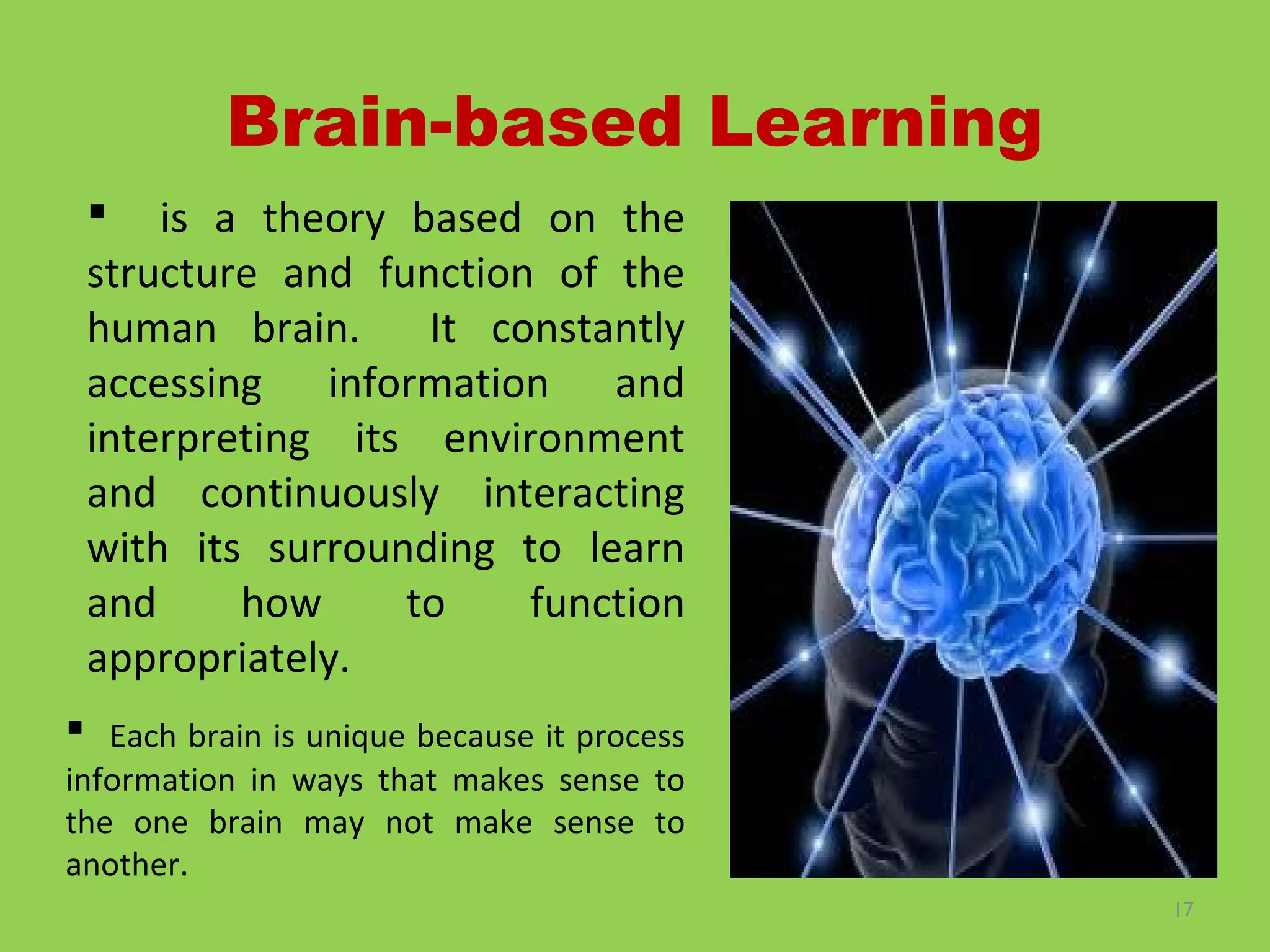 17
Brain-based Learning
 is a theory based on the
structure and function of the
human brain. It constantly
accessing information and
interpreting its environment
and continuously interacting
with its surrounding to learn
and how to function
appropriately.
 Each brain is unique because it process
information in ways that makes sense to
the one brain may not make sense to
another.
 