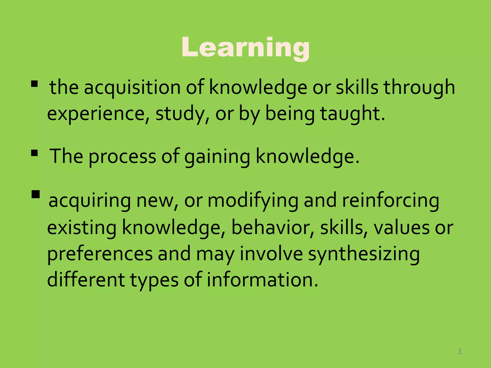 3
Learning
 the acquisition of knowledge or skills through
experience, study, or by being taught.
 The process of gaining knowledge.
 acquiring new, or modifying and reinforcing
existing knowledge, behavior, skills, values or
preferences and may involve synthesizing
different types of information.
 
