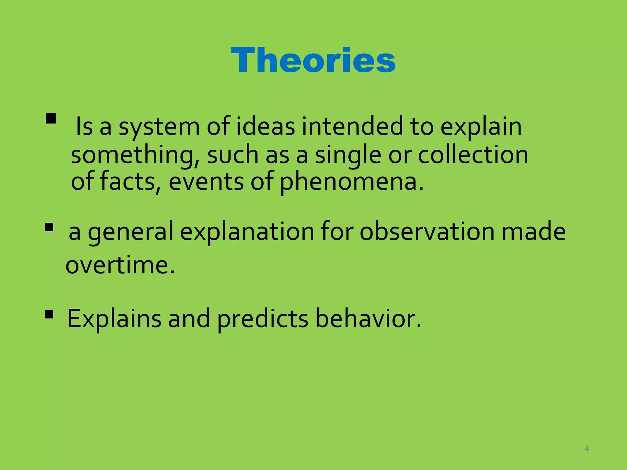4
Theories
 Is a system of ideas intended to explain
something, such as a single or collection
of facts, events of phenomena.
 a general explanation for observation made
overtime.
 Explains and predicts behavior.
 