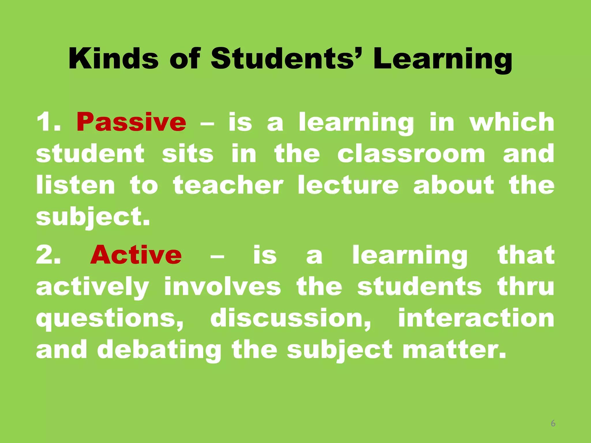 6
Kinds of Students’ Learning
1. Passive – is a learning in which
student sits in the classroom and
listen to teacher lecture about the
subject.
2. Active – is a learning that
actively involves the students thru
questions, discussion, interaction
and debating the subject matter.
 