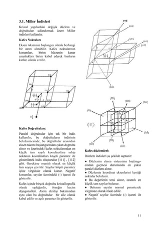 3.1. Miller "ndisleri
Kristal yap lardaki de i ik düzlem ve
do rultular adland rmak üzere Miller
indisleri kullan l r.
Kafes Noktalar
Eksen tak m n n ba lang c olarak herhangi
bir atom al nabilir. Kafes noktalar n n
konumlar ,     birim   hücrenin     kenar
uzunluklar birim kabul ederek bunlar n
katlar olarak verilir.




Kafes Do%rultular :
Paralel do rultular için tek bir indis
kullan l r; bu do rultular n indisinin
belirlenmesinde, bu do rultular aras ndan
eksen tak m ba lang c ndan ç kan do rultu
al n r ve üzerindeki kafes noktalar ndan en
                                                Kafes düzlemleri:
küçük tam say l koordinatlara sahip
noktan n koordinatlar kö eli parantez ile       Düzlem indisleri u ekilde saptan r:
gösterilerek indis olu turulur [111] , [112]    = Düzlemin eksen sisteminin ba lang -
gibi. Gerekirse orant l olarak en küçük         c ndan geçmesi durumunda en yak n
tam say ya çevrilir. Say lar kö eli parantez    paralel düzlem al n r.
içine virgülsüz olarak konur. Negatif           = Düzlemin koordinat eksenlerini kesti i
konumlar, say lar üzerindeki (-) i areti ile    noktalar belirlenir.
gösterilir.                                     = Bu de erlerin tersi al n r, orant l en
Kafes içinde birçok do rultu kristallografik    küçük tam say lar bulunur.
olarak     e de erdir,    örne in      hacim    = Bulunan say lar normal parantezde
diyagonalleri. Atom dizili i bak m ndan         virgülsüz olarak ifade edilir.
ayn olan bu do rultular bir aile olarak         = Negatif say lar üzerinde (-) i areti ile
kabul edilir ve aç l parantez ile gösterilir.   gösterilir.




                                                                                       11
 