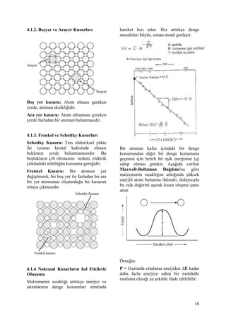 4.1.2. Bo&yer ve Arayer Kusurlar                hareket h z artar. H z artt kça denge
                                                mesafeleri büyür, s nan metal genle ir.




Bo& yer kusuru: Atom olmas gereken
yerde, atomun eksikli idir.
Ara yer kusuru: Atom olmamas gereken
yerde fazladan bir atomun bulunmas d r.


4.1.3. Frenkel ve Schottky Kusurlar
Schottky Kusuru: Ters elektriksel yükte
iki iyonun kristal kafesinde olmas              Bir atomun kafes içindeki bir denge
beklenen yerde bulunmamas d r. Bu               konumundan di er bir denge konumuna
bo luklar n çift olmas n n nedeni, elektrik     geçmesi için belirli bir e ik enerjisine (q)
yükündeki nötrlü ün korunma gere idir.          sahip olmas gerekir. A a da verilen
Frenkel Kusuru: Bir atomun yer                  Maxwell-Boltzman Da5 l m 'na göre
de i tirerek, bir bo yer ile fazladan bir ara   malzemenin s cakl n artt nda yüksek
bir yer atomunun olu turdu u bir kusurun        enerjili atom bulunma ihtimali, dolay s yla
ortaya ç kmas d r.                              bu e ik de erini a arak kusur olu ma ans
                                                artar.




                                                Örne in:
4.1.4 Noktasal Kusurlar n Is l Etkilerle        P = Gazlarda ortalama enerjiden 8E kadar
Olu&umu                                         daha fazla enerjiye sahip bir moleküle
                                                rastlama olas   u ekilde ifade edilebilir:
Malzemenin s cakl  artt kça enerjisi ve
atomlar n n denge konumlar etraf nda


                                                                                         18
 