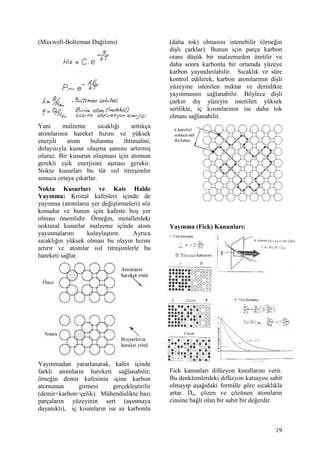 (Maxwell-Boltzman Da l m )                     (daha tok) olmas n istenebilir (örne in
                                               di li çarklar). Bunun için parça karbon
                                               oran dü ük bir malzemeden üretilir ve
                                               daha sonra karbonlu bir ortamda yüzeye
                                               karbon yay nd r labilir. S cakl k ve süre
                                               kontrol edilerek, karbon atomlar n n di li
                                               yüzeyine istenilen miktar ve derinlikte
                                               yay nmas n sa lanabilir. Böylece di li
                                               çark n d       yüzeyin istenilen yüksek
                                               sertlikte, iç k s mlar n n ise daha tok
                                               olmas sa lanabilir.
Yani     malzeme        s cakl    artt kça
atomlar n n hareket h z n ve yüksek
enerjili   atom     bulunma    ihtimalini,
dolay s yla kusur olu ma ans n art rm
oluruz. Bir kusurun olu mas için atomun
gerekli e ik enerjisini a mas gerekir.
Nokta kusurlar bu tür s l titre imler
sonucu ortaya ç karlar.
Nokta Kusurlar        ve Kat       Halde
Yay nma: Kristal kafesleri içinde de
yay nma (atomlar n yer de i tirmeleri) söz
konudur ve bunun için kafeste bo yer
olmas önemlidir. Örne in, metallerdeki
noktasal kusurlar malzeme içinde atom          Yay nma (Fick) Kanunlar :
yay nmalar n     kolayla t r r.    Ayr ca
s cakl n yüksek olmas bu olay n h z n
art r r ve atomlar s l titre imlerle bu
hareketi sa lar.




Yay nmadan yararlanarak, kafes içinde
farkl atomlar n hareketi sa lanabilir;         Fick kanunlar difüzyon kurallar n verir.
örne in demir kafesinin içine karbon           Bu denklemlerdeki difüzyon katsay s sabit
atomunun       girmesi      gerçekle tirilir   olmay p a a daki formüle göre s cakl kla
(demir+karbon=çelik). Mühendislikte baz        artar. Do, çözen ve çözünen atomlar n
parçalar n yüzeyinin sert (a nmaya             cinsine ba l olan bir sabit bir de erdir.
dayan kl ), iç k s mlar n ise az karbonlu


                                                                                      19
 