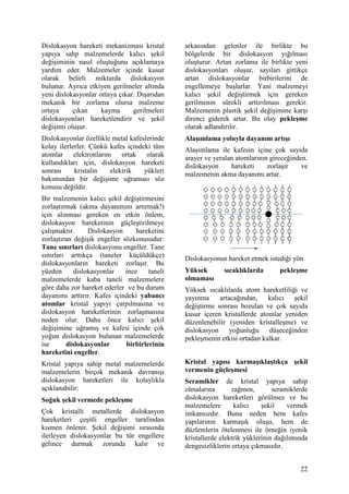 Dislokasyon hareketi mekanizmas kristal        arkas ndan gelenler ile birlikte bu
yap ya sahp malzemelerde kal c ekil            bölgelerde bir dislokasyon y lmas
de i iminin nas l olu tu unu aç klamaya        olu turur. Artan zorlama ile birlikte yeni
yard m eder. Malzemeler içinde kusur           dislokasyonlar olu ur, say lar gittikçe
olarak belirli miktarda dislokasyon            artan dislokasyonlar birbirilerini de
bulunur. Ayr ca etkiyen gerilmeler alt nda     engellemeye ba larlar. Yani malzemeyi
yeni dislokasyonlar ortaya ç kar. D ar dan     kal c    ekil de i tirmek için gereken
mekanik bir zorlama olursa malzeme             gerilmenin sürekli artt r lmas gerekir.
ortaya     ç kan     kayma      gerilmeleri    Malzemenin plastik ekil de i imine kar
dislokasyonlar hareketlendirir ve ekil         direnci giderek artar. Bu olay pekle&me
de i imi olu ur.                               olarak adland r l r.
Dislokasyonlar özellikle metal kafeslerinde    Ala& mlama yoluyla dayan m art &
kolay ilerlerler. Çünkü kafes içindeki tüm     Ala mlama ile kafesin içine çok say da
atomlar elektronlar n       ortak olarak       arayer ve yeralan atomlar n n girece inden.
kulland klar için, dislokasyon hareketi        dislokasyon     hareketi     zorla r     ve
sonras      kristalin   elektrik    yükleri    malzemenin akma dayan m artar.
bak m ndan bir de i ime u ramas söz
konusu de ildir.
Bir malzemenin kal c ekil de i tirmesini
zorla t rmak (akma dayan m n art rmak!)
için al nmas gereken en etkin önlem,
dislokasyon hareketinin güçle tirilmeye
çal makt r.      Dislokasyon      hareketini
zorla t ran de i ik engeller sözkonusudur:
Tane s n rlar dislokasyonu engeller. Tane
s n rlar artt kça (taneler küçüldükçe)         Dislokasyonun hareket etmek istedi i yön
dislokasyonlar n hareketi zorla r. Bu
yüzden      dislokasyonlar    ince    taneli   Yüksek        s cakl klarda       pekle&me
malzemelerde kaba taneli malzemelere           olmamas
göre daha zor hareket ederler ve bu durum      Yüksek s cakl larda atom hareketlili i ve
dayan m artt r r. Kafes içindeki yabanc        yay nma     artaca ndan,     kal c    ekil
atomlar kristal yap y çarp lmas na ve          de i tirme sonras bozulan ve çok say da
dislokasyon hareketlerinin zorla mas na        kusur içeren kristallerde atomlar yeniden
neden olur. Daha önce kal c             ekil   düzenlenebilir (yeniden kristalle me) ve
de i imine u ram ve kafesi içinde çok          dislokasyon yo unlu u dü ece inden
yo un dislokasyon bulunan malzemelerde         pekle menin etkisi ortadan kalkar.
ise      dislokasyonlar       birbirlerinin
hareketini engeller.
Kristal yap ya sahip metal malzemelerde        Kristal yap s karma& kla&t kça &ekil
malzemelerin birçok mekanik davran             vermenin güçle&mesi
dislokasyon hareketleri ile kolayl kla         Seramikler de kristal yap ya sahip
aç klanabilir:                                 olmalar na        ra men,       seramiklerde
So5uk &ekil vermede pekle&me                   dislokasyon hareketleri görülmez ve bu
                                               malzemelere        kal c     ekil    vermek
Çok kristalli metallerde dislokasyon           imkans zd r. Buna neden hem kafes
hareketleri çe itli engeller taraf ndan        yap lar n n karma k olu u, hem de
k smen önlenir. Gekil de i imi s ras nda       düzlemlerin ötelenmesi ile örne in iyonik
ilerleyen dislokasyonlar bu tür engellere      kristallerde elektrik yüklerinin da l m nda
gelince durmak zorunda kal r ve                dengesizliklerin ortaya ç kmas d r.


                                                                                        22
 