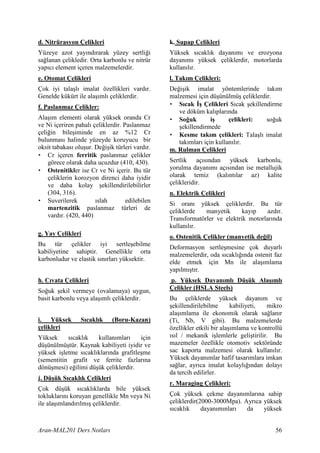 d. Nitrürasyon Çelikleri                        k. Supap Çelikleri
Yüzeye azot yay nd rarak yüzey sertli i         Yüksek s cakl k dayan m ve erozyona
sa lanan çelikledir. Orta karbonlu ve nitrür    dayan m yüksek çeliklerdir, motorlarda
yap c element içeren malzemelerdir.             kullan l r.
e. Otomat Çelikleri                             l. Tak m Çelikleri:
Çok iyi tala l imalat özellikleri vard r.       De i ik imalat yöntemlerinde tak m
Genelde kükürt ile ala ml çeliklerdir.          malzemesi için dü ünülmü çeliklerdir.
f. Paslanmaz Çelikler:                          • S cak 4 Çelikleri S cak ekillendirme
                                                   ve döküm kal plar nda
Ala m elementi olarak yüksek oranda Cr          • So5uk        i      çelikleri:   so uk
ve Ni içeriren pahal çeliklerdir. Paslanmaz         ekillendirmede
çeli in bile iminde en az %12 Cr                • Kesme tak m çelikleri: Tala l imalat
bulunmas halinde yüzeyde koruyucu bir              tak mlar için kullan l r.
oksit tabakas olu ur. De i ik türleri vard r.   m. Rulman Çelikleri
• Cr içeren ferritik paslanmaz çelikler
    görece olarak daha ucuzdur (410, 430).      Sertlik aç s ndan yüksek karbonlu,
• Ostenitikler ise Cr ve Ni içerir. Bu tür      yorulma dayan m aç s ndan ise metallujik
    çeliklerin korozyon direnci daha iyidir     olarak temiz (kal nt lar az) kalite
    ve daha kolay ekillendirilebilirler         çelikleridir.
    (304, 316).                                 n. Elektrik Çelikleri
• Suverilerek          slah        edilebilen   Si oran yüksek çeliklerdir. Bu tür
    martenzitik paslanmaz türleri de            çeliklerde   manyetik      kay p    azd r.
    vard r. (420, 440)                          Transformatörler ve elektrik motorlar nda
                                                kullan l r.
g. Yay Çelikleri                                o. Ostenitik Çelikler (manyetik de5il)
Bu tür çelikler iyi sertle ebilme               Deformasyon sertle mesine çok duyarl
kabiliyetine sahiptir. Genellikle orta          malzemelerdir, oda s cakl nda ostenit faz
karbonludur ve elastik s n rlar yüksektir.      elde etmek için Mn ile ala mlama
                                                yap lm t r.
h. C vata Çelikleri                             p. Yüksek Dayan ml Dü ük Ala ml
So uk ekil vermeye (ovalamaya) uygun,           Çelikler (HSLA Steels)
basit karbonlu veya ala ml çeliklerdir.         Bu çeliklerde yüksek dayan m ve
                                                 ekillendirilebilme       kabiliyeti, mikro
                                                ala mlama ile ekonomik olarak sa lan r
i. Yüksek        S cakl k     (Boru-Kazan)      (Ti, Nb, V gibi). Bu malzemelerde
çelikleri                                       özellikler etkili bir ala mlama ve kontrollü
Yüksek     s cakl k   kullan mlar      için      s l / mekanik i lemlerle geli tirilir. Bu
dü ünülmü tür. Kaynak kabiliyeti iyidir ve      mazemeler özellikle otomotiv sektöründe
yüksek i letme s cakl klar nda grafitle me      sac kaporta malzemesi olarak kullan l r.
(sementitin grafit ve ferrite fazlar na         Yüksek dayan mlar hafif tasar mlara imkan
dönü mesi) e ilimi dü ük çeliklerdir.           sa lar, ayr ca imalat kolayl ndan dolay
                                                da tercih edilirler.
j. Dü ük S cakl k Çelikleri
                                                r. Maraging Çelikleri:
Çok dü ük s cakl klarda bile yüksek
tokluklar n koruyan genellikle Mn veya Ni       Çok yüksek çekme dayan mlar na sahip
ile ala mland r lm çeliklerdir.                 çeliklerdir(2000-3000Mpa). Ayr ca yüksek
                                                s cakl k     dayan m nlar   da    yüksek


Aran-MAL201 Ders Notlar                                                                  56
 