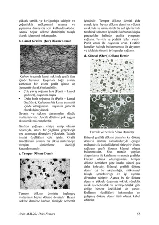 yüksek sertlik ve k r lganl a sahiptir ve    içindedir. Temper dökme demiri elde
ço unlukla    mükemmel        a nma    ve    etmek için beyaz dökme demirler yüksek
y pranma dirençleri için kullan lmaktad r.   s cakl kta ve uzun süreli bir s l i leme tabi
Ancak beyaz dökme demirlerin tala l          tutularak sementit içindeki karbonun küçük
olarak i lenmesi imkans zd r.                parçac klar halinde grafite ayr mas
                                             sa lan r. Ferritik ve perlitik tipleri vard r.
b. Lamel Grafitli (K r) Dökme Demir
                                             Perlit oran ile dayan m artar. Grafitin
                                             lameller halinde bulunmamas ile dayan m
                                             ve toklukta önemli iyile meler sa lan r.
                                             d. Küresel (Sfero) Dökme Demir




 Karbon içyap da lamel eklinde grafit faz
içinde bulunur. Ko ullara ba l olarak
karbonun bir k sm perlit içinde de
(sementit olarak) bulunabilir:
• Çok yava so uma h z (Ferrit + Lamel
    grafitler), dayan m dü ük
• Daha h zl so utma ile (Perlit + Lamel
    Grafitler), Karbonun bir k sm sementit
    içinde oldu undan dayan m göreceli
    olarak daha yüksek
Gevrek ve çekme dayan mlar dü ük
malzemelerdir. Ancak döküme çok uygun
ekonomik malzemelerdir.
Grafitin ya lay c etkiye sahip olmas
nedeniyle, s n rl bir ya lama gerçekle ir
                                                 Ferritik ve Perlitik Sfero Demirler
vee a nmaya dirençleri yüksektir. Tala l
imalat özellikleri çok iyidir. Grafit        Küresel grafitli dökme demirler k r dökme
lamellerinin olumlu bir etkisi malzemeye     demirin üretim üstünlükleriyle çeli in
titre im        sönümleme         özelli i   mühendislik üstünlüklerini birle tirir. Bunu
kazand rmas d r.                             sa layan grafit faz n n küresel olarak
                                             bulunmas d r.      Sv     metale      yap lan
c. Temper Dökme Demir
                                             ala mlama ile kat la ma s ras nda grafitler
                                             küresel olarak olu tu undan, temper
                                             dökme demirlere göre imalat süreci çok
                                             daha kolayd r. Küresel grafitli dökme
                                             demir iyi bir ak kanl a, mükemmel
                                             tala l i lenebilirli e ve iyi a nma
                                             direncine sahiptir. Ayr ca bu tür dökme
                                             demirin yüksek dayan m tokluk süneklik
                                             s cak i lenebilirlik ve sertle ebilirlik gibi
                                             çeli e benzer özellikleri de vard r.
Temper    dökme    demirin  ba lang ç        Kullan m özellikleri bak m ndan en
malzemesi beyaz dökme demirdir. Beyaz        geli mi dökme demir türü olarak kabul
dökme demirde karbon tümüyle sementit        edilirler.



Aran-MAL201 Ders Notlar                                                                 58
 