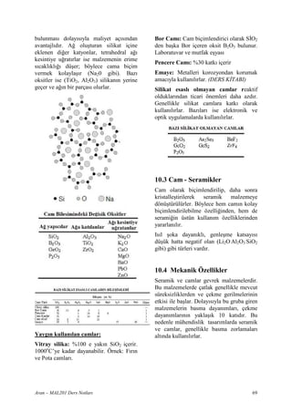 bulunmas dolay s yla maliyet aç s ndan        Bor Cam : Cam biçimlendirici olarak S=O2
avantajl d r. A! olu turan silikat içine      den ba ka Bor içeren oksit B2O3 bulunur.
eklenen di!er katyonlar, tetrahedral a!       Laboratuvar ve mutfak e yas
kesintiye u!rat rlar ise malzemenin erime
                                              Pencere Cam : %30 katk içerir
s cakl kl ! dü er; böylece cama biçim
vermek kolayla r (Na20 gibi). Baz             Emaye: Metalleri korozyondan korumak
oksitler ise (TiO2, Al2O3) silikan n yerine   amac yla kullan l rlar. (DERS K TABI)
geçer ve a! n bir parças olurlar.             Silikat esasl olmayan camlar reaktif
                                              olduklar ndan ticari önemleri daha azd r.
                                              Genellikle silikat camlara katk olarak
                                              kullan l rlar. Baz lar ise elektronik ve
                                              optik uygulamalarda kullan l rlar.




                                              10.3 Cam - Seramikler
                                              Cam olarak biçimlendirilip, daha sonra
                                              kristalle tirilerek seramik malzemeye
                                              dönü türülürler. Böylece hem cam n kolay
                                              biçimlendirilebilme özelli!inden, hem de
                                              serami!in üstün kullan m özelliklerinden
                                              yararlan l r.
                                              Is l oka dayan kl , genle me katsay s
                                              dü ük hatta negatif olan (Li2O.Al2O3.SiO2
                                              gibi) gibi türleri vard r.


                                              10.4 Mekanik Özellikler
                                              Seramik ve camlar gevrek malzemelerdir.
                                              Bu malzemelerde çatlak genellikle mevcut
                                              süreksizliklerden ve çekme gerilmelerinin
                                              etkisi ile ba lar. Dolay s yla bu gruba giren
                                              malzemelerin basma dayan mlar , çekme
                                              dayan mlar n n yakla k 10 kat d r. Bu
                                              nedenle mühendislik tasar mlarda seramik
                                              ve camlar, genellikle basma zorlamalar
Yayg n kullan lan camlar:                     alt nda kullan l rlar.
Vitray silika: %100 e yak n SiO2 içerir.
1000oC’ye kadar dayanabilir. Örnek: F r n
ve Pota camlar .




Aran – MAL201 Ders Notlar                                                               69
 