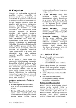 11. Kompozitler                                      toklu u, yani parçalanmas için gereken
                                                     enerjiyi art r l r.
Bilindi i gibi mühendislik malzemeleri
genellikle      metaller,    seramikler     ve   •   Elektrik iletkenli i: Enerji nakil
polimerler olmak üzere üç ana grupta ele             hatlar nda        elektrik      tellerinin
al nmaktad r. Bu gruplara ait malzemelerin           dayan mlar n n yüksek, iletkenli inin
en karakteristik özellikleri birbirinden çok         de iyi olmas gerekir. Bunun için d #
farkl d r. Yo unluk, dayan m, tokluk, s l            bak r (alternatif ak m yüzeyden iletilir),
kararl l k gibi özellikler, malzemenin               içi ise dayan m yüksek çelikten
kullan m       özellikleri;     biçimlendirme,       meydana gelen teller üretilebilir.
birle#tirme gibi özellikleri ise imalat          •   A nma      dayan m :          A# nma
özellikleridir. Baz malzemelerin imalat              dayan m n     art rmak       amac yla;
özellikleri, baz lar n n ise kullan m                malzeme yüzeyleri sert (a# nmayan) bir
özellikleri iyidir. Örne in; metallerin              malzemeyle kaplan r.
tokluklar iyi, seramiklerin ise oldukça
kötüdür. Polimerlerin biçimlendirilmesi          •   Korozyona       dayan m:      Malzeme
sünek olduklar ndan dolay kolay iken,                yüzeyine ortam etkilerine daha
dayan mlar n n dü#ük olmas dezavantaj                dayan kl bit tabaka kaplan r. Çökelme
olu#turur. Seramiklerin s l kararl l klar            sertle#mesi uygulanm # aluminyum
iyidir, fakat biçimlendirme, birle#tirme gibi        ala# mlar n n (örne in Al-Cu) korozyon
imalat özellikleri genelde kötüdür. Tüm              dayan m       dü#ük     oldu u    için,
özellikler dikkate al nd nda, metallerin             yüzeylerine saf aluminyum (100-200
özellikleri en uygunudur, dolay s yla                mikron kal nl nda) giydirilir.
(yanl # yapma ihtimali en az oldu u için)
mühendisler       uzun      y llar    malzeme
seçiminde genellikle metalleri tercih            11.1. Kompozit Türleri
etmi#lerdir.                                     Kompozitler matris malzemesine göre
Bu üç gruba ek olarak birden çok                   • Plastik Matrisli,
malzemenin birle#tirilmesiyle olu#turulan          • Metal Matrisli ve
kompozitler dördüncü malzeme grubu                 • Seramik Matrisli olarak s n flan r.
olarak de erlendirilmektedir. ,ki veya daha      Matris; takviyeyi ta# yan esas malzemedir.
fazla malzemenin uygun olan özelliklerini        Kompozitlerde matrisin görevi #unlard r:
tek malzemede toplamak, veya yeni bir            • d # zorlamalar takviye malzemelerine
özellik ortaya ç karmak amac yla makro              aktar r,
düzeyde birle#tirilmesi ile geli#tirilmi#        • onlar darbelerden ve ortam etkisinden
malzemeler, kompozit (karma malzeme)                korur,
olarak adland r l r (örne in cam takviyeli       • baz durumlarda malzemenin
plastik, beton, ah#ap vb.).                         toklu unu art r r (örne in, matrisin
Kompozitlerde Geli tirilen Özelliklere              metal olmas tokluk sa lar).
Baz Örnekler:                                    Polimer Matrisli Kompozitler
•   Rijitlik,Dayan m: Polimer matrise            Polimer Matrisli Kompozitlerde polimer
    elyaf takviye ile dayan m ve rijitlik        matrise takviye tap larak rijitlik ve
    art r l r.                                   dayan m kazand r l r. Genel olarak matris
•   K r lma toklu u: Kerpiç, balç k içine        olarak termosetler seçilir. Termoset s v
    saman lifleri kat larak yap lan ve           halde kullan larak, takviye yap l r ve matris
    as rlard r kullan lan bir yap malzemesi      içerisinde çapraz ba lar olu#turacak
    türüdür. Saman kat larak kerpiçin            sertle#tirici kat l r. Yani, üretimi kolayd r.



Aran – Mal201 Ders Notlar                                                                   74
 