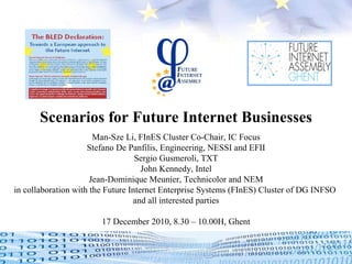Scenarios for Future Internet Businesses Man-Sze Li, FInES Cluster Co-Chair, IC Focus Stefano De Panfilis, Engineering, NESSI and EFII Sergio Gusmeroli, TXT John Kennedy, Intel Jean-Dominique Meunier, Technicolor and NEM in collaboration with the Future Internet Enterprise Systems (FInES) Cluster of DG INFSO  and all interested parties 17 December 2010, 8.30 – 10.00H, Ghent   