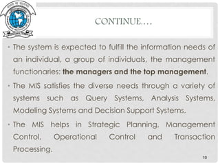 • The system is expected to fulfill the information needs of
an individual, a group of individuals, the management
functionaries: the managers and the top management.
• The MIS satisfies the diverse needs through a variety of
systems such as Query Systems, Analysis Systems,
Modeling Systems and Decision Support Systems.
• The MIS helps in Strategic Planning, Management
Control, Operational Control and Transaction
Processing.
10
CONTINUE.…
 