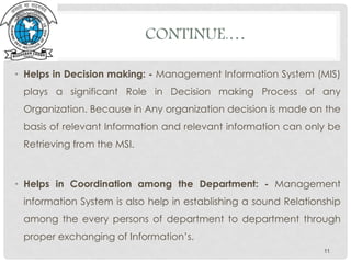 CONTINUE.…
• Helps in Decision making: - Management Information System (MIS)
plays a significant Role in Decision making Process of any
Organization. Because in Any organization decision is made on the
basis of relevant Information and relevant information can only be
Retrieving from the MSI.
• Helps in Coordination among the Department: - Management
information System is also help in establishing a sound Relationship
among the every persons of department to department through
proper exchanging of Information’s.
11
 