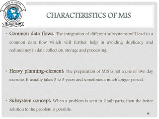 CHARACTERISTICS OF MIS
14
• Common data flows: The integration of different subsystems will lead to a
common data flow which will further help in avoiding duplicacy and
redundancy in data collection, storage and processing.
• Heavy planning-element: The preparation of MIS is not a one or two day
exercise. It usually takes 3 to 5 years and sometimes a much longer period.
• Subsystem concept: When a problem is seen in 2 sub parts, then the better
solution to the problem is possible.
 